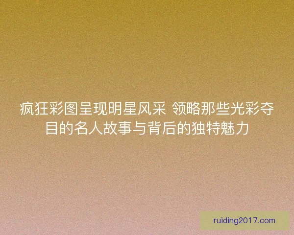 疯狂彩图呈现明星风采 领略那些光彩夺目的名人故事与背后的独特魅力