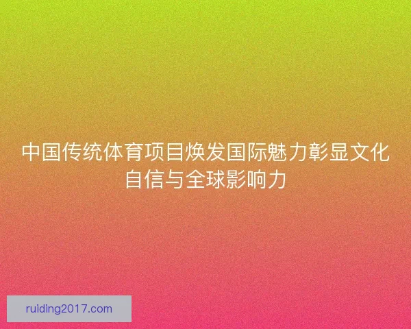 中国传统体育项目焕发国际魅力彰显文化自信与全球影响力