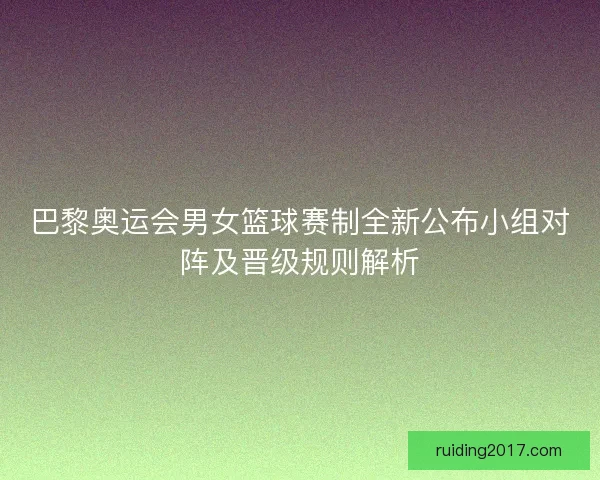 巴黎奥运会男女篮球赛制全新公布小组对阵及晋级规则解析