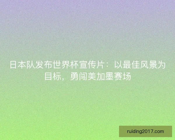 日本队发布世界杯宣传片：以最佳风景为目标，勇闯美加墨赛场