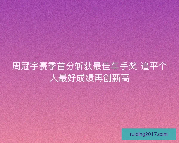 周冠宇赛季首分斩获最佳车手奖 追平个人最好成绩再创新高