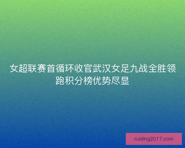 女超联赛首循环收官武汉女足九战全胜领跑积分榜优势尽显