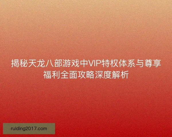 揭秘天龙八部游戏中VIP特权体系与尊享福利全面攻略深度解析