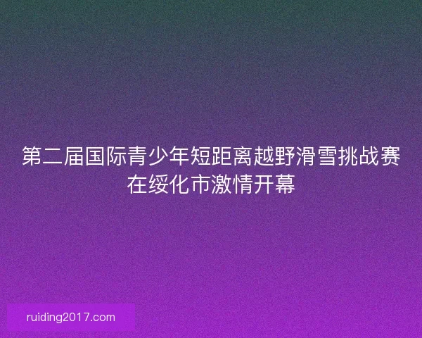 第二届国际青少年短距离越野滑雪挑战赛在绥化市激情开幕