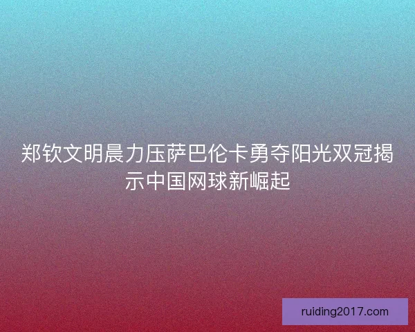 郑钦文明晨力压萨巴伦卡勇夺阳光双冠揭示中国网球新崛起